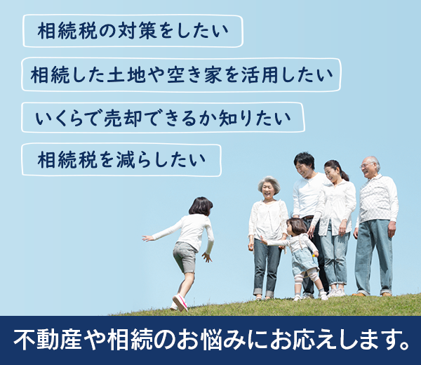 相続税の対策をしたい。相続税を減らしたい。相続した土地や空き家を活用したい。いくらで売却できるか知りたい。「不動産や相続のお悩みにお応えします。」